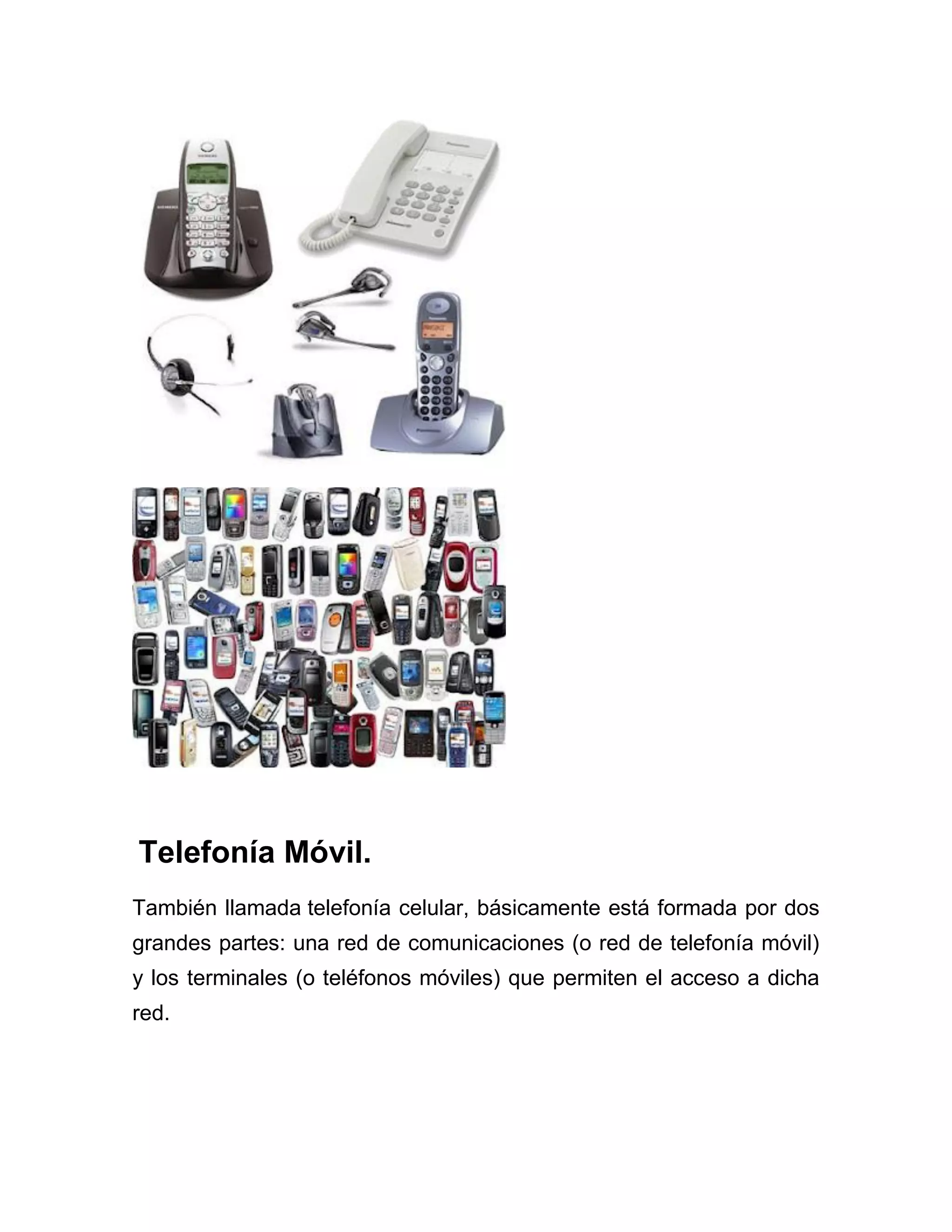 Telefonía Móvil.
También llamada telefonía celular, básicamente está formada por dos
grandes partes: una red de comunicaciones (o red de telefonía móvil)
y los terminales (o teléfonos móviles) que permiten el acceso a dicha
red.

 