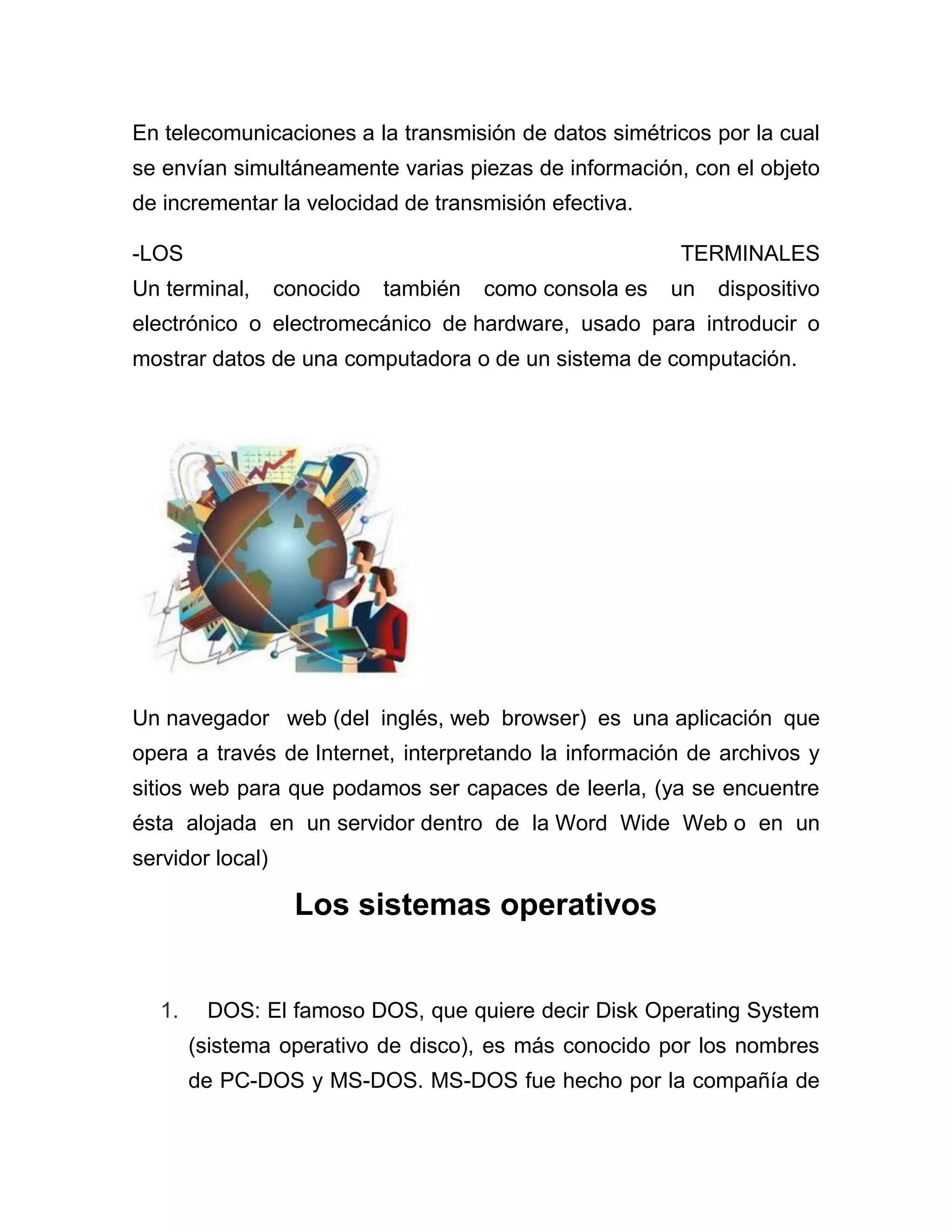 En telecomunicaciones a la transmisión de datos simétricos por la cual
se envían simultáneamente varias piezas de información, con el objeto
de incrementar la velocidad de transmisión efectiva.
-LOS

TERMINALES

Un terminal,

conocido

también

como consola es

un

dispositivo

electrónico o electromecánico de hardware, usado para introducir o
mostrar datos de una computadora o de un sistema de computación.

Un navegador web (del inglés, web browser) es una aplicación que
opera a través de Internet, interpretando la información de archivos y
sitios web para que podamos ser capaces de leerla, (ya se encuentre
ésta alojada en un servidor dentro de la Word Wide Web o en un
servidor local)

Los sistemas operativos

1.

DOS: El famoso DOS, que quiere decir Disk Operating System
(sistema operativo de disco), es más conocido por los nombres
de PC-DOS y MS-DOS. MS-DOS fue hecho por la compañía de

 