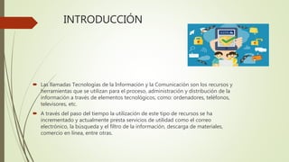 INTRODUCCIÓN
 Las llamadas Tecnologías de la Información y la Comunicación son los recursos y
herramientas que se utilizan para el proceso, administración y distribución de la
información a través de elementos tecnológicos, como: ordenadores, teléfonos,
televisores, etc.
 A través del paso del tiempo la utilización de este tipo de recursos se ha
incrementado y actualmente presta servicios de utilidad como el correo
electrónico, la búsqueda y el filtro de la información, descarga de materiales,
comercio en línea, entre otras.
 