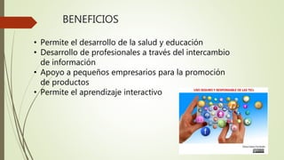 BENEFICIOS
• Permite el desarrollo de la salud y educación
• Desarrollo de profesionales a través del intercambio
de información
• Apoyo a pequeños empresarios para la promoción
de productos
• Permite el aprendizaje interactivo
 