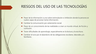 RIESGOS DEL USO DE LAS TECNOLOGÍAS
 Pasar de la información a una sobre estimulación e inhibición donde la persona se
vuelve capaz de procesar tanta información.
 Cambiar la comunicación por aislamiento social.
 Pasar de un conocimiento de las realidades a crear un mundo virtual, de ficción y
confusión.
 Tener dificultades de aprendizaje, especialmente en la lectura y la escritura.
 Cambiar el ocio por el abandono de las obligaciones escolares, laborales y/o
familiares.
 