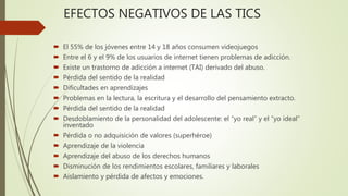 EFECTOS NEGATIVOS DE LAS TICS
 El 55% de los jóvenes entre 14 y 18 años consumen videojuegos
 Entre el 6 y el 9% de los usuarios de internet tienen problemas de adicción.
 Existe un trastorno de adicción a internet (TAI) derivado del abuso.
 Pérdida del sentido de la realidad
 Dificultades en aprendizajes
 Problemas en la lectura, la escritura y el desarrollo del pensamiento extracto.
 Pérdida del sentido de la realidad
 Desdoblamiento de la personalidad del adolescente: el “yo real” y el “yo ideal”
inventado
 Pérdida o no adquisición de valores (superhéroe)
 Aprendizaje de la violencia
 Aprendizaje del abuso de los derechos humanos
 Disminución de los rendimientos escolares, familiares y laborales
 Aislamiento y pérdida de afectos y emociones.
 