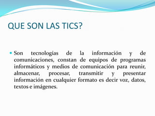 QUE SON LAS TICS? Son tecnologías de la información y de comunicaciones, constan de equipos de programas informáticos y medios de comunicación para reunir, almacenar, procesar, transmitir y presentar información en cualquier formato es decir voz, datos, textos e imágenes.