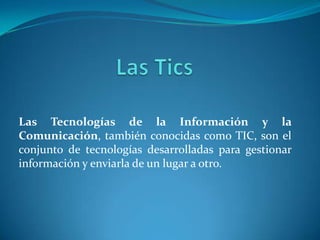 Las Tecnologías de la Información y la
Comunicación, también conocidas como TIC, son el
conjunto de tecnologías desarrolladas para gestionar
información y enviarla de un lugar a otro.
 