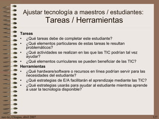Ajustar tecnología a maestros / estudiantes:  Tareas / Herramientas Tareas ¿Qué tareas debe de completar este estudiante? ¿Qué elementos particulares de estas tareas le resultan problemáticos? ¿Qué actividades se realizan en las que las TIC podrían tal vez ayudar? ¿Qué elementos curriculares se pueden beneficiar de las TIC? Herramientas ¿Qué hardware/software o recursos en línea podrían servir para las necesidades del estudiante? ¿Qué estrategias de E/A facilitarán el aprendizaje mediante las TIC? ¿Qué estrategias usarás para ayudar al estudiante mientras aprende a usar la tecnología disponible? 