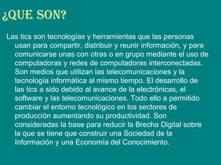 ¿Que Son?
Las tics son tecnologías y herramientas que las personas
usan para compartir, distribuir y reunir información, y para
comunicarse unas con otras o en grupo mediante el uso de
computadoras y redes de computadoras interconectadas.
Son medios que utilizan las telecomunicaciones y la
tecnología informática al mismo tiempo. El desarrollo de
las tics a sido debido al avance de la electrónicas, el
software y las telecomunicaciones. Todo ello a permitido
cambiar el entorno tecnológico en los sectores de
producción aumentando su productividad. Son
consideradas la base para reducir la Brecha Digital sobre
la que se tiene que construir una Sociedad de la
Información y una Economía del Conocimiento.
 