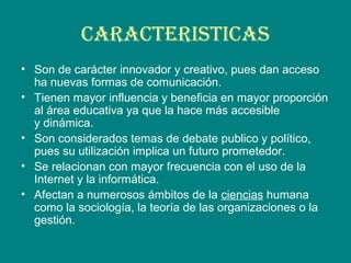 CARACTERISTICAS
• Son de carácter innovador y creativo, pues dan acceso
ha nuevas formas de comunicación.
• Tienen mayor influencia y beneficia en mayor proporción
al área educativa ya que la hace más accesible
y dinámica.
• Son considerados temas de debate publico y político,
pues su utilización implica un futuro prometedor.
• Se relacionan con mayor frecuencia con el uso de la
Internet y la informática.
• Afectan a numerosos ámbitos de la ciencias humana
como la sociología, la teoría de las organizaciones o la
gestión.
 