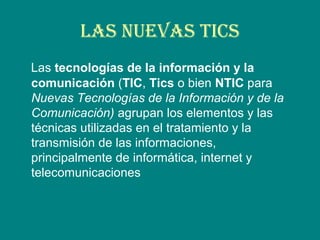 LAS NUEVAS TICS
Las tecnologías de la información y la
comunicación (TIC, Tics o bien NTIC para
Nuevas Tecnologías de la Información y de la
Comunicación) agrupan los elementos y las
técnicas utilizadas en el tratamiento y la
transmisión de las informaciones,
principalmente de informática, internet y
telecomunicaciones
 