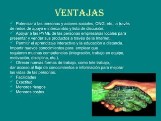 VENTAJAS
 Potenciar a las personas y actores sociales, ONG, etc., a través
de redes de apoyo e intercambio y lista de discusión.
 Apoyar a las PYME de las personas empresarias locales para
presentar y vender sus productos a través de la Internet.
 Permitir el aprendizaje interactivo y la educación a distancia.
Impartir nuevos conocimientos para emplear que
requieren muchas competencias (integración, trabajo en equipo,
motivación, disciplina, etc.).
 Ofrecer nuevas formas de trabajo, como tele trabajo,
dar acceso al flujo de conocimientos e información para mejorar
las vidas de las personas.
 Facilidades
 Exactitud
 Menores riesgos
 Menores costos
 