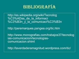 BiBliogrAfíA
http://es.wikipedia.org/wiki/Tecnolog
%C3%ADas_de_la_informaci
%C3%B3n_y_la_comunicaci%C3%B3n
http://peremarques.pangea.org/tic.htm
http://www.monografias.com/trabajos37/tecnolog
ias-comunicacion/tecnologias-
comunicacion.shtml
http://laverdaderamagnitud.wordpress.com/tic/
 