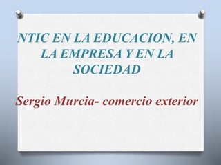 NTIC EN LA EDUCACION, EN 
LA EMPRESA Y EN LA 
SOCIEDAD 
Sergio Murcia- comercio exterior 
 