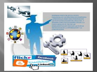 PODEMOS CONCLUIR QUE EL NUEVO
PARADIGMA EN LOS PROCESOS DE ENSEÑANZA
- APRENDIZAJE DEBEN SER CÓNSONOS CON
LAS NUEVAS REALIDADES DEL SIGLO XXI , Y
SIEMPRE COMO FACILITADORES, ESTAR A LA
VANGUARDIA EN EL USO DE LAS
HERRAMIENTAS QUE NOS DAN LAS NUEVAS
TECNOLOGIAS DE LA INFORMACION Y LA
COMUNICACION.

 