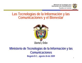 Ministerio de Tecnologías de la
                                       Información y las Comunicaciones
                                                     República de Colombia



 Las Tecnologías de la Información y las
     Comunicaciones y el Bienestar




Ministerio de Tecnologías de la Información y las
                Comunicaciones
                C      i i
             Bogotá D.C., agosto 26 de 2009
                                                                             1
 