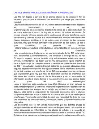 LAS TICS EN LOS PROCESOS DE ENSEÑANZA Y APRENDIZAJE

Las TIC han llegado a ser uno de los pilares básicos de la sociedad y hoy es
necesario proporcionar al ciudadano una educación que tenga que cuenta esta
realidad.
Las posibilidades educativas de las TIC han de ser consideradas en dos aspectos:
su                 conocimiento                y               su               uso.
El primer aspecto es consecuencia directa de la cultura de la sociedad actual. No
se puede entender el mundo de hoy sin un mínimo de cultura informática. Es
preciso entender cómo se genera, cómo se almacena, cómo se transforma, cómo
se transmite y cómo se accede a la información en sus múltiples manifestaciones
(textos, imágenes, sonidos) si no se quiere estar al margen de las corrientes
culturales. Hay que intentar participar en la generación de esa cultura. Es ésa la
gran          oportunidad,         que          presenta         dos        facetas:
· integrar esta nueva cultura en la Educación, contemplándola en todos los niveles
de                                   la                                  Enseñanza
· ese conocimiento se traduzca en un uso generalizado de las TIC para lograr,
libre, espontánea y permanentemente, una formación a lo largo de toda la vida
El segundo aspecto, aunque también muy estrechamente relacionado con el
primero, es más técnico. Se deben usar las TIC para aprender y para enseñar. Es
decir el aprendizaje de cualquier materia o habilidad se puede facilitar mediante
las TIC y, en particular, mediante Internet, aplicando las técnicas adecuadas. Este
segundo aspecto tiene que ver muy ajustadamente con la Informática Educativa.
No es fácil practicar una enseñanza de las TIC que resuelva todos los problemas
que se presentan, pero hay que tratar de desarrollar sistemas de enseñanza que
relacionen los distintos aspectos de la Informática y de la transmisión de
información, siendo al mismo tiempo lo más constructivos que sea posible desde
el               punto              de              vista             metodológico.
Llegar a hacer bien este cometido es muy difícil. Requiere un gran esfuerzo de
cada profesor implicado y un trabajo importante de planificación y coordinación del
equipo de profesores. Aunque es un trabajo muy motivador, surgen tareas por
doquier, tales como la preparación de materiales adecuados para el alumno,
porque no suele haber textos ni productos educativos adecuados para este tipo de
enseñanzas. Tenemos la oportunidad de cubrir esa necesidad. Se trata de crear
una enseñanza de forma que teoría, abstracción, diseño y experimentación estén
integrados.
Las discusiones que se han venido manteniendo por los distintos grupos de
trabajo interesados en el tema se enfocaron en dos posiciones. Una consiste en
incluir asignaturas de Informática en los planes de estudio y la segunda en
modificar las materias convencionales teniendo en cuenta la presencia de las TIC.
Actualmente se piensa que ambas posturas han de ser tomadas en consideración
 