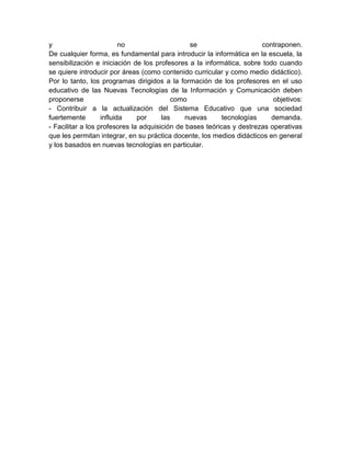 y                         no                    se                     contraponen.
De cualquier forma, es fundamental para introducir la informática en la escuela, la
sensibilización e iniciación de los profesores a la informática, sobre todo cuando
se quiere introducir por áreas (como contenido curricular y como medio didáctico).
Por lo tanto, los programas dirigidos a la formación de los profesores en el uso
educativo de las Nuevas Tecnologías de la Información y Comunicación deben
proponerse                                como                             objetivos:
- Contribuir a la actualización del Sistema Educativo que una sociedad
fuertemente        influida    por     las     nuevas      tecnologías    demanda.
- Facilitar a los profesores la adquisición de bases teóricas y destrezas operativas
que les permitan integrar, en su práctica docente, los medios didácticos en general
y los basados en nuevas tecnologías en particular.
 