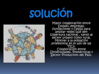 solución 
Mayor colaboración entre 
Estado, empresas, 
fundaciones y ONGs para 
ampliar redes que den 
cobertura nacional , tanto al 
sector urbano como rural. 
Motivar a la población 
profesional en el uso de las 
TICs. 
Colaboración entre 
Universidades, Politécnicas y 
Sector Productivo del País. 
 