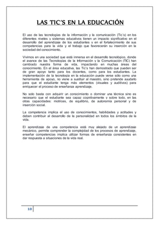 10
LAS TIC´S EN LA EDUCACIÓN
El uso de las tecnologías de la información y la comunicación (Tic´s) en los
diferentes niveles y sistemas educativos tienen un impacto significativo en el
desarrollo del aprendizaje de los estudiantes y en el fortalecimiento de sus
competencias para la vida y el trabajo que favorecerán su inserción en la
sociedad del conocimiento.
Vivimos en una sociedad que está inmersa en el desarrollo tecnológico, donde
el avance de las Tecnologías de la Información y la Comunicación (TIC) han
cambiado nuestra forma de vida, impactando en muchas áreas del
conocimiento. En el área educativa, las Tic’s han demostrado que pueden ser
de gran apoyo tanto para los docentes, como para los estudiantes. La
implementación de la tecnología en la educación puede verse sólo como una
herramienta de apoyo, no viene a sustituir al maestro, sino pretende ayudarlo
para que el estudiante tenga más elementos (visuales y auditivos) para
enriquecer el proceso de enseñanza aprendizaje.
No solo basta con adquirir un conocimiento o dominar una técnica sino es
necesario que el estudiante sea capaz cognitivamente y sobre todo, en las
otras capacidades: motrices, de equilibrio, de autonomía personal y de
inserción social.
La competencia implica el uso de conocimientos, habilidades y actitudes y
deben contribuir al desarrollo de la personalidad en todos los ámbitos de la
vida.
El aprendizaje de una competencia está muy alejado de un aprendizaje
mecánico, permite comprender la complejidad de los procesos de aprendizaje,
enseñar competencias implica utilizar formas de enseñanza consistentes en
dar respuesta a situaciones de la vida real.
 