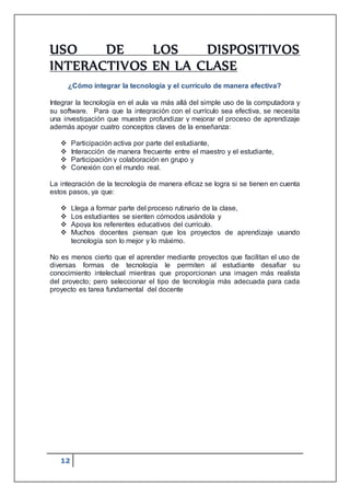 12
USO DE LOS DISPOSITIVOS
INTERACTIVOS EN LA CLASE
¿Cómo integrar la tecnología y el currículo de manera efectiva?
Integrar la tecnología en el aula va más allá del simple uso de la computadora y
su software. Para que la integración con el currículo sea efectiva, se necesita
una investigación que muestre profundizar y mejorar el proceso de aprendizaje
además apoyar cuatro conceptos claves de la enseñanza:
 Participación activa por parte del estudiante,
 Interacción de manera frecuente entre el maestro y el estudiante,
 Participación y colaboración en grupo y
 Conexión con el mundo real.
La integración de la tecnología de manera eficaz se logra si se tienen en cuenta
estos pasos, ya que:
 Llega a formar parte del proceso rutinario de la clase,
 Los estudiantes se sienten cómodos usándola y
 Apoya los referentes educativos del currículo.
 Muchos docentes piensan que los proyectos de aprendizaje usando
tecnología son lo mejor y lo máximo.
No es menos cierto que el aprender mediante proyectos que facilitan el uso de
diversas formas de tecnología le permiten al estudiante desafiar su
conocimiento intelectual mientras que proporcionan una imagen más realista
del proyecto; pero seleccionar el tipo de tecnología más adecuada para cada
proyecto es tarea fundamental del docente
 