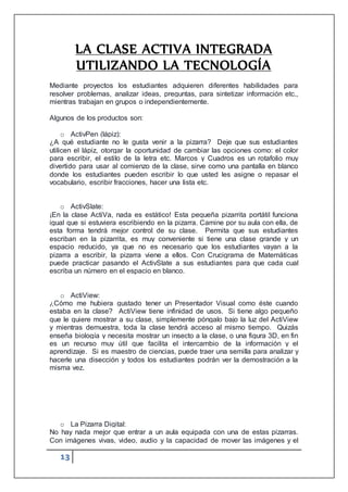 13
LA CLASE ACTIVA INTEGRADA
UTILIZANDO LA TECNOLOGÍA
Mediante proyectos los estudiantes adquieren diferentes habilidades para
resolver problemas, analizar ideas, preguntas, para sintetizar información etc.,
mientras trabajan en grupos o independientemente.
Algunos de los productos son:
o ActivPen (lápiz):
¿A qué estudiante no le gusta venir a la pizarra? Deje que sus estudiantes
utilicen el lápiz, otorgar la oportunidad de cambiar las opciones como: el color
para escribir, el estilo de la letra etc. Marcos y Cuadros es un rotafolio muy
divertido para usar al comienzo de la clase, sirve como una pantalla en blanco
donde los estudiantes pueden escribir lo que usted les asigne o repasar el
vocabulario, escribir fracciones, hacer una lista etc.
o ActivSlate:
¡En la clase ActiVa, nada es estático! Esta pequeña pizarrita portátil funciona
igual que si estuviera escribiendo en la pizarra. Camine por su aula con ella, de
esta forma tendrá mejor control de su clase. Permita que sus estudiantes
escriban en la pizarrita, es muy conveniente si tiene una clase grande y un
espacio reducido, ya que no es necesario que los estudiantes vayan a la
pizarra a escribir, la pizarra viene a ellos. Con Crucigrama de Matemáticas
puede practicar pasando el ActivSlate a sus estudiantes para que cada cual
escriba un número en el espacio en blanco.
o ActiView:
¿Cómo me hubiera gustado tener un Presentador Visual como éste cuando
estaba en la clase? ActiView tiene infinidad de usos. Si tiene algo pequeño
que le quiere mostrar a su clase, simplemente póngalo bajo la luz del ActiView
y mientras demuestra, toda la clase tendrá acceso al mismo tiempo. Quizás
enseña biología y necesita mostrar un insecto a la clase, o una figura 3D, en fin
es un recurso muy útil que facilita el intercambio de la información y el
aprendizaje. Si es maestro de ciencias, puede traer una semilla para analizar y
hacerle una disección y todos los estudiantes podrán ver la demostración a la
misma vez.
o La Pizarra Digital:
No hay nada mejor que entrar a un aula equipada con una de estas pizarras.
Con imágenes vivas, video, audio y la capacidad de mover las imágenes y el
 