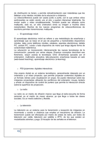 15
de distribución no tienen, y permite retroalimentación casi instantánea que les
faltaban a los intentos iniciales de la educación a distancia.
La videoconferencia puede ser usada punto a punto, con lo que ambos sitios
participantes se están viendo uno al otro y pueden interactuar totalmente. Se
envían audio y video simultáneamente. También puede ser utilizada como
multipunto, esto es, un sitio (instructor) envía su imagen a muchos sitios
(estudiantes). Muchos de los nuevos programas de videoconferencias de
escritorio permiten transmisiones multipunto.
o El aprendizaje móvil:
El aprendizaje electrónico móvil se refiere a una metodología de enseñanza y
aprendizaje que se basa en el uso de pequeños y maniobrables dispositivos
móviles, tales como teléfonos móviles, celulares, agendas electrónicas, tablets
PC, pocket PC, i-pods y todo dispositivo de mano que tenga alguna forma de
conectividad inalámbrica.
La educación va incorporando intensivamente las nuevas tecnologías de la
comunicación, pasando por varias etapas. Diversos conceptos describen ese
fenómeno, según avanza la tecnología: EAO (Enseñanza apoyada por el
ordenador), multimedia educativo, tele-educación, enseñanza basada en web
(web-based teaching), aprendizaje electrónico (e-learning).
o PDI (pizarrones digitales interactivos
Una pizarra digital es un sistema tecnológico, generalmente integrado por un
ordenador y un video proyector, que permite proyectar contenidos digitales en
un formato idóneo para visualización en grupo. Se puede interactuar sobre las
imágenes proyectadas utilizando los periféricos del ordenador: mouse, teclado
y añade un dispositivo de control de puntero que permite la interacción directa
sobre la superficie de proyección.
o La radio
La radio es un medio de difusión masivo que llega al radio-escucha de forma
personal, es el medio de mayor alcance, ya que llega a todas las clases
sociales. Es un medio selectivo y flexible.
.
o La televisión
La televisión es un sistema para la transmisión y recepción de imágenes en
movimiento y sonido a distancia que emplea un mecanismo de difusión. La
transmisión puede ser efectuada por medio de ondas de radio, por redes de
televisión por cable, televisión por satélite o IPTV, de los que existen en
modalidades abiertas y paga. El receptor de las señales es el televisor.
 