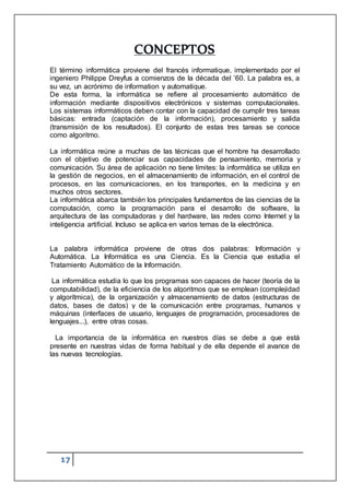 17
CONCEPTOS
El término informática proviene del francés informatique, implementado por el
ingeniero Philippe Dreyfus a comienzos de la década del ’60. La palabra es, a
su vez, un acrónimo de information y automatique.
De esta forma, la informática se refiere al procesamiento automático de
información mediante dispositivos electrónicos y sistemas computacionales.
Los sistemas informáticos deben contar con la capacidad de cumplir tres tareas
básicas: entrada (captación de la información), procesamiento y salida
(transmisión de los resultados). El conjunto de estas tres tareas se conoce
como algoritmo.
La informática reúne a muchas de las técnicas que el hombre ha desarrollado
con el objetivo de potenciar sus capacidades de pensamiento, memoria y
comunicación. Su área de aplicación no tiene límites: la informática se utiliza en
la gestión de negocios, en el almacenamiento de información, en el control de
procesos, en las comunicaciones, en los transportes, en la medicina y en
muchos otros sectores.
La informática abarca también los principales fundamentos de las ciencias de la
computación, como la programación para el desarrollo de software, la
arquitectura de las computadoras y del hardware, las redes como Internet y la
inteligencia artificial. Incluso se aplica en varios temas de la electrónica.
La palabra informática proviene de otras dos palabras: Información y
Automática. La Informática es una Ciencia. Es la Ciencia que estudia el
Tratamiento Automático de la Información.
La informática estudia lo que los programas son capaces de hacer (teoría de la
computabilidad), de la eficiencia de los algoritmos que se emplean (complejidad
y algorítmica), de la organización y almacenamiento de datos (estructuras de
datos, bases de datos) y de la comunicación entre programas, humanos y
máquinas (interfaces de usuario, lenguajes de programación, procesadores de
lenguajes...), entre otras cosas.
La importancia de la informática en nuestros días se debe a que está
presente en nuestras vidas de forma habitual y de ella depende el avance de
las nuevas tecnologías.
 