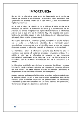 18
IMPORTANCIA
Hoy en día, la informática juega un rol tan fundamental en el mundo que
vivimos que impacta la vida cotidiana. La informática como herramienta tiene
aplicaciones en diversos ámbitos de la vida humana, y esto necesariamente
implica repercusiones
Sin a lugar a dudas, la importancia de la informática reside en que se ha
encargado de facilitar la realización de tareas y la comunicación de las
personas. El avance vertiginoso que representa la historia de la informática,
provoca que lo que ayer era lo moderno, hoy este relegado; esta avance
también, ha permitido resaltar el valor de la información en todas sus formas
(sitios web, blogs, emails, redes sociales).
De acuerdo con la Real Academia Española, la informática es una disciplina
que se centra en el tratamiento automático de la información usando
computadoras. Lo moderno es ver a la informática como un ciclo que incluye el
almacenar, procesar y, sobretodo, transmitir la información en forma digital.
La informática ofrece la información oportuna para facilitar la toma de
decisiones que permita el control de procesos o situaciones críticas. Y es
debido a esto, que la informática se convierte en una herramienta
imprescindible en el mundo actual; tanto que hoy en día vivimos la era de la
informática, que ha provocado el masificado uso de la computadora y la
Internet.
La informática también les permite tener la capacidad de obtener y procesar
información; con lo que logran optimizar sus procesos de forma más eficiente.
De esta manera, se puede efectuar acciones sin retrasos, permitiendo el
cumplimiento de las actividades cotidianas de una empresa.
Algunos expertos, señalan que la informática ha podido ser tan importante para
la sociedad global, debido a tres características sustanciales: Interconexión
(facilidad para incrementar capacidad de procesamiento de información),
Flexibilidad (pueden ser empleadas en un amplio abanico de operaciones),
Convergencia (integración de diversos elementos).
 