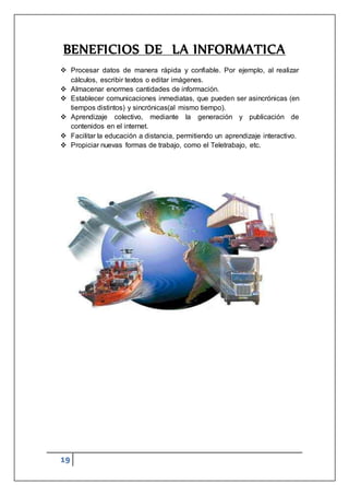 19
BENEFICIOS DE LA INFORMATICA
 Procesar datos de manera rápida y confiable. Por ejemplo, al realizar
cálculos, escribir textos o editar imágenes.
 Almacenar enormes cantidades de información.
 Establecer comunicaciones inmediatas, que pueden ser asincrónicas (en
tiempos distintos) y sincrónicas(al mismo tiempo).
 Aprendizaje colectivo, mediante la generación y publicación de
contenidos en el internet.
 Facilitar la educación a distancia, permitiendo un aprendizaje interactivo.
 Propiciar nuevas formas de trabajo, como el Teletrabajo, etc.
 