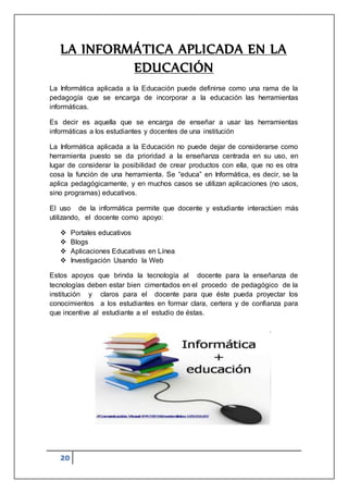 20
LA INFORMÁTICA APLICADA EN LA
EDUCACIÓN
La Informática aplicada a la Educación puede definirse como una rama de la
pedagogía que se encarga de incorporar a la educación las herramientas
informáticas.
Es decir es aquella que se encarga de enseñar a usar las herramientas
informáticas a los estudiantes y docentes de una institución
La Informática aplicada a la Educación no puede dejar de considerarse como
herramienta puesto se da prioridad a la enseñanza centrada en su uso, en
lugar de considerar la posibilidad de crear productos con ella, que no es otra
cosa la función de una herramienta. Se “educa” en Informática, es decir, se la
aplica pedagógicamente, y en muchos casos se utilizan aplicaciones (no usos,
sino programas) educativos.
El uso de la informática permite que docente y estudiante interactúen más
utilizando, el docente como apoyo:
 Portales educativos
 Blogs
 Aplicaciones Educativas en Línea
 Investigación Usando la Web
Estos apoyos que brinda la tecnología al docente para la enseñanza de
tecnologías deben estar bien cimentados en el procedo de pedagógico de la
institución y claros para el docente para que éste pueda proyectar los
conocimientos a los estudiantes en formar clara, certera y de confianza para
que incentive al estudiante a el estudio de éstas.
 