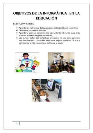 21
OBJETIVOS DE LA INFORMÁTICA EN LA
EDUCACIÓN
EL ESTUDIANTE DEBE:
 Aprender los rudimentos de la producción del saber técnico y científico.
 Desarrollar su potencial artístico.
 Aprender a usar sus conocimientos para entender el mundo pues, si lo
entiende, entonces lo puede transformar.
 Los alumnos deben salir del colegio preparados no solo como personas
sino también como ciudadanos listos para mejorar su calidad de vida y
participar de la vida económica y política de la nación
 