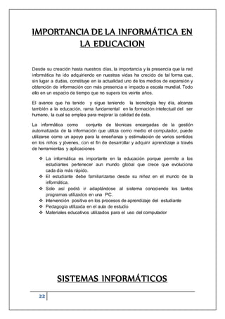 22
IMPORTANCIA DE LA INFORMÁTICA EN
LA EDUCACION
Desde su creación hasta nuestros días, la importancia y la presencia que la red
informática ha ido adquiriendo en nuestras vidas ha crecido de tal forma que,
sin lugar a dudas, constituye en la actualidad uno de los medios de expansión y
obtención de información con más presencia e impacto a escala mundial. Todo
ello en un espacio de tiempo que no supera los veinte años.
El avance que ha tenido y sigue teniendo la tecnología hoy día, alcanza
también a la educación, rama fundamental en la formación intelectual del ser
humano, la cual se emplea para mejorar la calidad de ésta.
La informática como conjunto de técnicas encargadas de la gestión
automatizada de la información que utiliza como medio el computador, puede
utilizarse como un apoyo para la enseñanza y estimulación de varios sentidos
en los niños y jóvenes, con el fin de desarrollar y adquirir aprendizaje a través
de herramientas y aplicaciones
 La informática es importante en la educación porque permite a los
estudiantes pertenecer aun mundo global que crece que evoluciona
cada día más rápido.
 El estudiante debe familiarizarse desde su niñez en el mundo de la
informática.
 Solo así podrá ir adaptándose al sistema conociendo los tantos
programas utilizados en una PC.
 Intervención positiva en los procesos de aprendizaje del estudiante
 Pedagogía utilizada en el aula de estudio
 Materiales educativos utilizados para el uso del computador
SISTEMAS INFORMÁTICOS
 