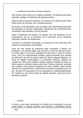 23
o La utilización de la red en el marco educativo.
Este proceso está al alcance de cualquier estudiante que disponga del equipo
adecuado y el llegar a él depende sólo del propio alumno.
Estamos ante la educación interactiva. Por primera vez el alumno decide hasta
dónde quiere ser el receptor de un mensaje educativo..
El proceso es del todo flexible, pues se adapta a las características personales
del estudiante, de madurez, intelectuales, motivaciones, etc. beneficiando tanto
al estudiante más aventajado como al más lento.
Dada la flexibilidad del proceso, se produce una total integración de los
conocimientos, que se ve favorecida por la concreción de los contenidos
estudiados, evitando así distracciones.
El proceso de enseñanza aprendizaje, es posible aún en las condiciones más
extremas de aislamiento o imposibilidad.
Cada día más centros de enseñanza están conectados a Internet. Los
profesores y los alumnos utilizan esta conexión al mundo de diversas formas.
En primer lugar es una fuente inagotable de información y datos de primera
mano. Como red originariamente científica, puede encontrarse gran cantidad
de información útil para las clases, desde las últimas imágenes llegadas a la
Tierra de satélites meteorológicos a documentos históricos, pasando por
conjuntos de datos sobre ecología, revistas científicas completas en línea o el
último trabajo no publicado todavía sobre física. Podemos encontrar materiales
para cualquier nivel educativo preparados por otros docentes. Incluso existen
archivos de programaciones y experiencias educativas, documentos para uso
del docente en la preparación de sus actividades de enseñanza/aprendizaje,
etc. También es una enorme fuente de software educativo, mucho del cual es
shareware o gratuito.
o Los blog
Un blog es una buena herramienta en el ámbito de la enseñanza, ya que se
puede adaptar a cualquier disciplina, nivel educativo y metodología docente;
 