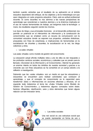 24
también cuando adviertes que el resultado de su aplicación en el ámbito
educativo dependerá del enfoque, de los objetivos y de la metodología con que
sean integrados en cada programa educativo. Claro, esto es actitud profesional
docente. Si como docentes no nos abrimos a las nuevas perspectivas de
aprendizaje que caracterizan a nuestros alumnos y a la dinámica implicada en
el uso de nuevas herramientas de trabajo, así tengamos toda la tecnología a
mano, los resultados seguirán siendo los mismos.
Los tipos de blogs y sus principales funciones en el desarrollo profesional, nos
permite un potencial en el intercambio de información y la construcción de
conocimientos que se emplean como un recurso de comunicación con la
comunidad educativa donde se exponen sus proyectos, unidades didácticas,
propuestas con fines de enseñanza, e implicaciones de herramientas en la
socialización de dicentes y docentes, la socialización en la red, los blogs
colectivos y otros.
o La aulas virtuales
Las aulas virtuales como modelo de gestión del conocimiento
La educación actual afronta múltiples retos y uno de ellos es dar respuesta a
los profundos cambios sociales, económicos y culturales que se prevén para la
llamada «Sociedad de la Información y el Conocimiento». Internet ha generado
un enorme interés en todos los ámbitos de nuestra sociedad y gracias a su
creciente uso con fines educativos se ha convertido en un campo abierto a la
reflexión e investigación.
Sabiendo que las «aulas virtuales» son un medio en que los educadores y
educandos se encuentran para realizar actividades que conducen al
aprendizaje, y que el concepto de conocimiento es la capacidad para
transformar datos e informaciones en acciones efectivas y eficaces, en el
siguiente texto trataremos el tema las «Aulas Virtuales como Modelo de
Gestión de Conocimiento», y trataremos algunos conceptos sobre éstas:
factores influyentes, clasificación, usos y otros elementos que tienen alguna
relación con tan innovador tema.
o Las redes sociales
Una red social es una estructura social que
se puede representar en forma de uno o
 