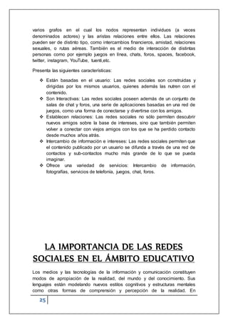 25
varios grafos en el cual los nodos representan individuos (a veces
denominados actores) y las aristas relaciones entre ellos. Las relaciones
pueden ser de distinto tipo, como intercambios financieros, amistad, relaciones
sexuales, o rutas aéreas. También es el medio de interacción de distintas
personas como por ejemplo juegos en línea, chats, foros, spaces, facebook,
twitter, instagram, YouTube, tuenti,etc.
Presenta las siguientes características:
 Están basadas en el usuario: Las redes sociales son construidas y
dirigidas por los mismos usuarios, quienes además las nutren con el
contenido.
 Son Interactivas: Las redes sociales poseen además de un conjunto de
salas de chat y foros, una serie de aplicaciones basadas en una red de
juegos, como una forma de conectarse y divertirse con los amigos.
 Establecen relaciones: Las redes sociales no sólo permiten descubrir
nuevos amigos sobre la base de intereses, sino que también permiten
volver a conectar con viejos amigos con los que se ha perdido contacto
desde muchos años atrás.
 Intercambio de información e intereses: Las redes sociales permiten que
el contenido publicado por un usuario se difunda a través de una red de
contactos y sub-contactos mucho más grande de lo que se pueda
imaginar.
 Ofrece una variedad de servicios: Intercambio de información,
fotografías, servicios de telefonía, juegos, chat, foros.
LA IMPORTANCIA DE LAS REDES
SOCIALES EN EL ÁMBITO EDUCATIVO
Los medios y las tecnologías de la información y comunicación constituyen
modos de apropiación de la realidad, del mundo y del conocimiento. Sus
lenguajes están modelando nuevos estilos cognitivos y estructuras mentales
como otras formas de comprensión y percepción de la realidad. En
 
