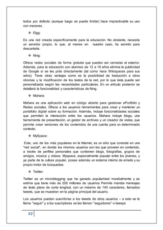 27
todos por defecto (aunque luego se puede limitar) hace impracticable su uso
con menores.
 Elgg:
Es una red creada específicamente para la educación. No obstante, necesita
un servidor propio, lo que, al menos en nuestro caso, ha servido para
descartarla.
 Ning:
Ofrece redes sociales de forma gratuita que pueden ser cerradas al exterior.
Además, para la educación con alumnos de 12 a 18 años elimina la publicidad
de Google si se les pide directamente (tal como hace Wikispaces para sus
wikis). Tiene otras ventajas como es la posibilidad de traducción a otros
idiomas y la modificación de los textos de la red, por lo que ésta puede ser
personalizada según las necesidades particulares. En un artículo posterior se
detallará la funcionalidad y características de Ning.
 Mahara:
Mahara es una aplicación web en código abierto para gestionar ePortfolio y
Redes sociales. Ofrece a los usuarios herramientas para crear y mantener un
portafolio digital sobre su formación. Además, incluye funcionalidades sociales
que permiten la interacción entre los usuarios. Mahara incluye blogs, una
herramienta de presentación, un gestor de archivos y un creador de vistas, que
permite crear versiones de los contenidos de una cuenta para un determinado
contexto.
 MySpace:
Este, uno de los más populares en la Internet, es un sitio que consiste en una
"red social", en donde los mismos usuarios son los que proveen en contenido,
a través de perfiles personales que contienen blogs, fotografías, grupos de
amigos, música y videos. Myspace, especialmente popular entre los jóvenes, y
ya parte de la cultura popular, posee además un sistema interno de emails y su
propio motor de búsquedas.
 Twitter:
Twitter es un microblogging que ha ganado popularidad mundialmente y se
estima que tiene más de 200 millones de usuarios Permite mandar mensajes
de texto plano de corta longitud, con un máximo de 140 caracteres, llamados
tweets, que se muestran en la página principal del usuario.
Los usuarios pueden suscribirse a los tweets de otros usuarios – a esto se le
llama "seguir" y a los suscriptores se les llaman "seguidores" o tweeps
 