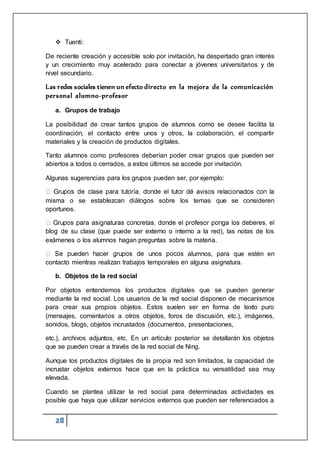 28
 Tuenti:
De reciente creación y accesible solo por invitación, ha despertado gran interés
y un crecimiento muy acelerado para conectar a jóvenes universitarios y de
nivel secundario.
Las redes sociales tienen un efecto directo en la mejora de la comunicación
personal alumno-profesor
a. Grupos de trabajo
La posibilidad de crear tantos grupos de alumnos como se desee facilita la
coordinación, el contacto entre unos y otros, la colaboración, el compartir
materiales y la creación de productos digitales.
Tanto alumnos como profesores deberían poder crear grupos que pueden ser
abiertos a todos o cerrados, a estos últimos se accede por invitación.
Algunas sugerencias para los grupos pueden ser, por ejemplo:
misma o se establezcan diálogos sobre los temas que se consideren
oportunos.
blog de su clase (que puede ser externo o interno a la red), las notas de los
exámenes o los alumnos hagan preguntas sobre la materia.
alumnos, para que estén en
contacto mientras realizan trabajos temporales en alguna asignatura.
b. Objetos de la red social
Por objetos entendemos los productos digitales que se pueden generar
mediante la red social. Los usuarios de la red social disponen de mecanismos
para crear sus propios objetos. Estos suelen ser en forma de texto puro
(mensajes, comentarios a otros objetos, foros de discusión, etc.), imágenes,
sonidos, blogs, objetos incrustados (documentos, presentaciones,
etc.), archivos adjuntos, etc. En un artículo posterior se detallarán los objetos
que se pueden crear a través de la red social de Ning.
Aunque los productos digitales de la propia red son limitados, la capacidad de
incrustar objetos externos hace que en la práctica su versatilidad sea muy
elevada.
Cuando se plantea utilizar la red social para determinadas actividades es
posible que haya que utilizar servicios externos que pueden ser referenciados a
 