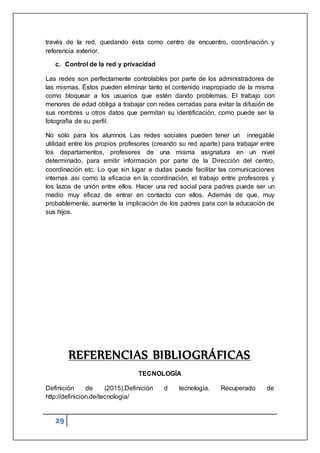 29
través de la red, quedando ésta como centro de encuentro, coordinación y
referencia exterior.
c. Control de la red y privacidad
Las redes son perfectamente controlables por parte de los administradores de
las mismas. Éstos pueden eliminar tanto el contenido inapropiado de la misma
como bloquear a los usuarios que estén dando problemas. El trabajo con
menores de edad obliga a trabajar con redes cerradas para evitar la difusión de
sus nombres u otros datos que permitan su identificación, como puede ser la
fotografía de su perfil.
No sólo para los alumnos Las redes sociales pueden tener un innegable
utilidad entre los propios profesores (creando su red aparte) para trabajar entre
los departamentos, profesores de una misma asignatura en un nivel
determinado, para emitir información por parte de la Dirección del centro,
coordinación etc. Lo que sin lugar a dudas puede facilitar las comunicaciones
internas así como la eficacia en la coordinación, el trabajo entre profesores y
los lazos de unión entre ellos. Hacer una red social para padres puede ser un
medio muy eficaz de entrar en contacto con ellos. Además de que, muy
probablemente, aumente la implicación de los padres para con la educación de
sus hijos.
REFERENCIAS BIBLIOGRÁFICAS
TECNOLOGÍA
Definición de (2015).Definición d tecnología. Recuperado de
http://definicion.de/tecnologia/
 
