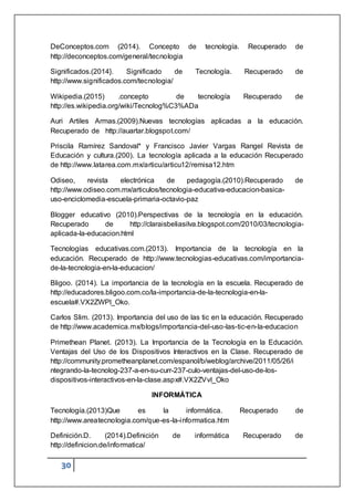 30
DeConceptos.com (2014). Concepto de tecnología. Recuperado de
http://deconceptos.com/general/tecnologia
Significados.(2014}. Significado de Tecnología. Recuperado de
http://www.significados.com/tecnologia/
Wikipedia.(2015) .concepto de tecnología Recuperado de
http://es.wikipedia.org/wiki/Tecnolog%C3%ADa
Auri Artiles Armas.(2009).Nuevas tecnologías aplicadas a la educación.
Recuperado de http://auartar.blogspot.com/
Priscila Ramírez Sandoval* y Francisco Javier Vargas Rangel Revista de
Educación y cultura.(200). La tecnología aplicada a la educación Recuperado
de http://www.latarea.com.mx/articu/articu12/remisa12.htm
Odiseo, revista electrónica de pedagogía.(2010).Recuperado de
http://www.odiseo.com.mx/articulos/tecnologia-educativa-educacion-basica-
uso-enciclomedia-escuela-primaria-octavio-paz
Blogger educativo (2010).Perspectivas de la tecnología en la educación.
Recuperado de http://claraisbeliasilva.blogspot.com/2010/03/tecnologia-
aplicada-la-educacion.html
Tecnologías educativas.com.(2013). Importancia de la tecnología en la
educación. Recuperado de http://www.tecnologias-educativas.com/importancia-
de-la-tecnologia-en-la-educacion/
Bligoo. (2014). La importancia de la tecnología en la escuela. Recuperado de
http://educadores.bligoo.com.co/la-importancia-de-la-tecnologia-en-la-
escuela#.VX2ZWPl_Oko.
Carlos Slim. (2013). Importancia del uso de las tic en la educación. Recuperado
de http://www.academica.mx/blogs/importancia-del-uso-las-tic-en-la-educacion
Primethean Planet. (2013). La Importancia de la Tecnología en la Educación.
Ventajas del Uso de los Dispositivos Interactivos en la Clase. Recuperado de
http://community.prometheanplanet.com/espanol/b/weblog/archive/2011/05/26/i
ntegrando-la-tecnolog-237-a-en-su-curr-237-culo-ventajas-del-uso-de-los-
dispositivos-interactivos-en-la-clase.aspx#.VX2ZVvl_Oko
INFORMÁTICA
Tecnología.(2013)Que es la informática. Recuperado de
http://www.areatecnologia.com/que-es-la-informatica.htm
Definición.D. (2014).Definición de informática Recuperado de
http://definicion.de/informatica/
 