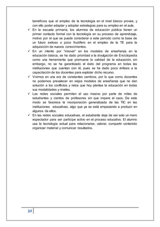 32
beneficios que el empleo de la tecnología en el nivel básico provee, y
con ello poder adaptar y adoptar estrategias para su empleo en el aula.
 En la escuela primaria, los alumnos de educación pública tienen un
primer contacto formal con la tecnología en su proceso de aprendizaje,
motivo por el que se puede considerar a este periodo como la base de
un futuro exitoso o poco fructífero en el empleo de la TE para la
adquisición de nuevos conocimientos.
 En un intento por “innovar” en los modelos de enseñanza en la
educación básica, se ha dado prioridad a la divulgación de Enciclopedia
como una herramienta que promueve la calidad de la educación, sin
embargo, no se ha garantizado el éxito del programa en todas las
instituciones que cuentan con él, pues se ha dado poco énfasis a la
capacitación de los docentes para explotar dicho recurso.
 Vivimos en una era de constantes cambios, por lo que como docentes
no podemos prevalecer en viejos modelos de enseñanza que no dan
solución a los conflictos y retos que hoy plantea la educación en todas
sus modalidades y niveles.
 Las redes sociales permiten el uso masivo por parte de miles de
estudiantes y cientos de profesores sin que impere el caos. De este
modo se favorece la incorporación generalizada de las TIC en las
instituciones educativas, algo que ya se está empezando a producir en
algunos de ellos.
 En las redes sociales educativas, el estudiante deja de ser solo un mero
espectador para ser partícipe activo en el proceso educativo. El alumno
usa la tecnología actual para relacionarse, valorar, compartir contenido
organizar material y comunicar resultados.
 