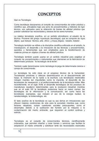 5
CONCEPTOS
Qué es Tecnología:
Como tecnología designamos al conjunto de conocimientos de orden práctico y
científico que, articulados bajo una serie de procedimientos y métodos de rigor
técnico, son aplicados para la obtención de bienes de utilidad práctica que
puedan satisfacer las necesidades y deseos de los seres humanos.
La palaba tecnología significa, en un sentido etimológico, el estudio de la
técnica. Proviene del griego τεχνολογία (tecnología), que se compone de τέχνη
(téjne), que traduce ‘técnica, arte, oficio’, y λόγος (lógos), ‘estudio, tratado’.
Tecnología también se refiere a la disciplina científica enfocada en el estudio, la
investigación, el desarrollo y la innovación de las técnicas y procedimientos,
aparatos y herramientas que son empleados para la transformación de
materias primas en objetos o bienes de utilidad práctica.
Tecnología también puede usarse en un sentido industrial para englobar al
conjunto de procedimientos o instrumentos que intervienen en la fabricación de
determinado producto: “la tecnología de la leche”.
También suele denominarse como tecnología la jerga de determinada ciencia o
campo de conocimiento.
La tecnología ha sido clave en el progreso técnico de la humanidad.
Tecnologías primitivas o clásicas desembocaron en el descubrimiento del
fuego, la invención de la rueda o la escritura. Las tecnologías medievales
incluyen inventos tan importantes como la imprenta, el desarrollo de las
tecnologías de navegación, o el perfeccionamiento de la tecnología militar. Más
recientemente, en el siglo XVIII, el desarrollo tecnológico de los procesos de
manufactura resultaron determinantes para la revolución industrial, mientras
que en el siglo XX la tecnología evoluciona hacia un nuevo campo: las
tecnologías de la información y la comunicación, así como hacia las
tecnologías avanzadas, que incluyen el uso de la energía nuclear, la
nanotecnología, la biotecnología, etc.
El lado positivo de la tecnología es que su uso deriva en innovaciones que
ofrecen mejores condiciones de vida para la sociedad, mientras que, como
factores negativos, surgen cuestiones sociales preocupantes, como el
desempleo debido a la sustitución del hombre por la máquina o la
contaminación del medio ambiente, que requieren un control continuo y
estricto.
Tecnología es el conjunto de conocimientos técnicos, científicamente
ordenados, que permiten diseñar y crear bienes y servicios que facilitan la
adaptación al medio ambiente y satisfacer tanto las necesidades esenciales
 
