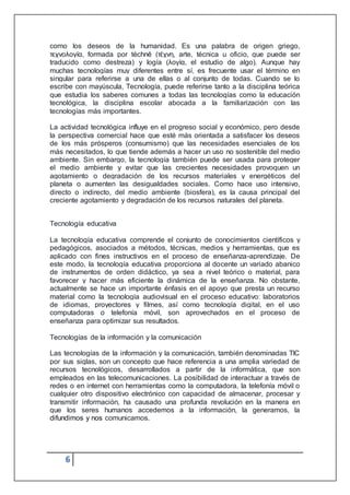 6
como los deseos de la humanidad. Es una palabra de origen griego,
τεχνολογία, formada por téchnē (τέχνη, arte, técnica u oficio, que puede ser
traducido como destreza) y logía (λογία, el estudio de algo). Aunque hay
muchas tecnologías muy diferentes entre sí, es frecuente usar el término en
singular para referirse a una de ellas o al conjunto de todas. Cuando se lo
escribe con mayúscula, Tecnología, puede referirse tanto a la disciplina teórica
que estudia los saberes comunes a todas las tecnologías como la educación
tecnológica, la disciplina escolar abocada a la familiarización con las
tecnologías más importantes.
La actividad tecnológica influye en el progreso social y económico, pero desde
la perspectiva comercial hace que esté más orientada a satisfacer los deseos
de los más prósperos (consumismo) que las necesidades esenciales de los
más necesitados, lo que tiende además a hacer un uso no sostenible del medio
ambiente. Sin embargo, la tecnología también puede ser usada para proteger
el medio ambiente y evitar que las crecientes necesidades provoquen un
agotamiento o degradación de los recursos materiales y energéticos del
planeta o aumenten las desigualdades sociales. Como hace uso intensivo,
directo o indirecto, del medio ambiente (biosfera), es la causa principal del
creciente agotamiento y degradación de los recursos naturales del planeta.
Tecnología educativa
La tecnología educativa comprende el conjunto de conocimientos científicos y
pedagógicos, asociados a métodos, técnicas, medios y herramientas, que es
aplicado con fines instructivos en el proceso de enseñanza-aprendizaje. De
este modo, la tecnología educativa proporciona al docente un variado abanico
de instrumentos de orden didáctico, ya sea a nivel teórico o material, para
favorecer y hacer más eficiente la dinámica de la enseñanza. No obstante,
actualmente se hace un importante énfasis en el apoyo que presta un recurso
material como la tecnología audiovisual en el proceso educativo: laboratorios
de idiomas, proyectores y filmes, así como tecnología digital, en el uso
computadoras o telefonía móvil, son aprovechados en el proceso de
enseñanza para optimizar sus resultados.
Tecnologías de la información y la comunicación
Las tecnologías de la información y la comunicación, también denominadas TIC
por sus siglas, son un concepto que hace referencia a una amplia variedad de
recursos tecnológicos, desarrollados a partir de la informática, que son
empleados en las telecomunicaciones. La posibilidad de interactuar a través de
redes o en internet con herramientas como la computadora, la telefonía móvil o
cualquier otro dispositivo electrónico con capacidad de almacenar, procesar y
transmitir información, ha causado una profunda revolución en la manera en
que los seres humanos accedemos a la información, la generamos, la
difundimos y nos comunicamos.
 