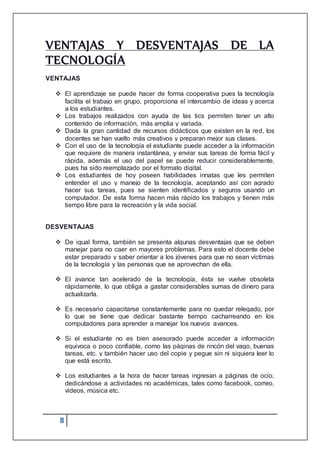 8
VENTAJAS Y DESVENTAJAS DE LA
TECNOLOGÍA
VENTAJAS
 El aprendizaje se puede hacer de forma cooperativa pues la tecnología
facilita el trabajo en grupo, proporciona el intercambio de ideas y acerca
a los estudiantes.
 Los trabajos realizados con ayuda de las tics permiten tener un alto
contenido de información, más amplia y variada.
 Dada la gran cantidad de recursos didácticos que existen en la red, los
docentes se han vuelto más creativos y preparan mejor sus clases.
 Con el uso de la tecnología el estudiante puede acceder a la información
que requiere de manera instantánea, y enviar sus tareas de forma fácil y
rápida, además el uso del papel se puede reducir considerablemente,
pues ha sido reemplazado por el formato digital.
 Los estudiantes de hoy poseen habilidades innatas que les permiten
entender el uso y manejo de la tecnología, aceptando así con agrado
hacer sus tareas, pues se sienten identificados y seguros usando un
computador. De esta forma hacen más rápido los trabajos y tienen más
tiempo libre para la recreación y la vida social.
DESVENTAJAS
 De igual forma, también se presenta algunas desventajas que se deben
manejar para no caer en mayores problemas. Para esto el docente debe
estar preparado y saber orientar a los jóvenes para que no sean víctimas
de la tecnología y las personas que se aprovechan de ella.
 El avance tan acelerado de la tecnología, ésta se vuelve obsoleta
rápidamente, lo que obliga a gastar considerables sumas de dinero para
actualizarla.
 Es necesario capacitarse constantemente para no quedar relegado, por
lo que se tiene que dedicar bastante tiempo cacharreando en los
computadores para aprender a manejar los nuevos avances.
 Si el estudiante no es bien asesorado puede acceder a información
equivoca o poco confiable, como las páginas de rincón del vago, buenas
tareas, etc. y también hacer uso del copie y pegue sin ni siquiera leer lo
que está escrito.
 Los estudiantes a la hora de hacer tareas ingresan a páginas de ocio,
dedicándose a actividades no académicas, tales como facebook, correo,
videos, música etc.
 