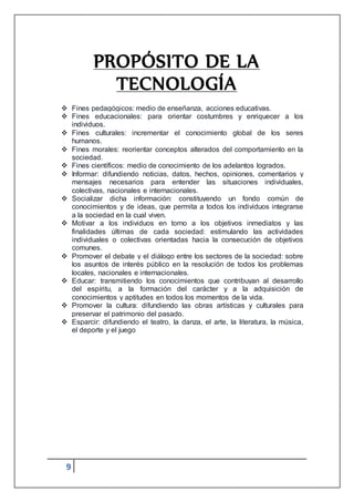 9
PROPÓSITO DE LA
TECNOLOGÍA
 Fines pedagógicos: medio de enseñanza, acciones educativas.
 Fines educacionales: para orientar costumbres y enriquecer a los
individuos.
 Fines culturales: incrementar el conocimiento global de los seres
humanos.
 Fines morales: reorientar conceptos alterados del comportamiento en la
sociedad.
 Fines científicos: medio de conocimiento de los adelantos logrados.
 Informar: difundiendo noticias, datos, hechos, opiniones, comentarios y
mensajes necesarios para entender las situaciones individuales,
colectivas, nacionales e internacionales.
 Socializar dicha información: constituyendo un fondo común de
conocimientos y de ideas, que permita a todos los individuos integrarse
a la sociedad en la cual viven.
 Motivar a los individuos en torno a los objetivos inmediatos y las
finalidades últimas de cada sociedad: estimulando las actividades
individuales o colectivas orientadas hacia la consecución de objetivos
comunes.
 Promover el debate y el diálogo entre los sectores de la sociedad: sobre
los asuntos de interés público en la resolución de todos los problemas
locales, nacionales e internacionales.
 Educar: transmitiendo los conocimientos que contribuyan al desarrollo
del espíritu, a la formación del carácter y a la adquisición de
conocimientos y aptitudes en todos los momentos de la vida.
 Promover la cultura: difundiendo las obras artísticas y culturales para
preservar el patrimonio del pasado.
 Esparcir: difundiendo el teatro, la danza, el arte, la literatura, la música,
el deporte y el juego
 