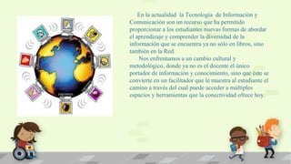En la actualidad la Tecnología de Información y
Comunicación son un recurso que ha permitido
proporcionar a los estudiantes nuevas formas de abordar
el aprendizaje y comprender la diversidad de la
información que se encuentra ya no sólo en libros, sino
también en la Red.
Nos enfrentamos a un cambio cultural y
metodológico, donde ya no es el docente el único
portador de información y conocimiento, sino que éste se
convierte en un facilitador que le muestra al estudiante el
camino a través del cual puede acceder a múltiples
espacios y herramientas que la conectividad ofrece hoy .

 