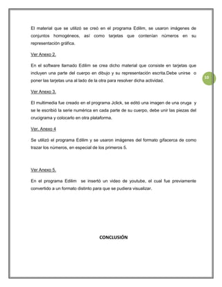 El material que se utilizó se creó en el programa Edilim, se usaron imágenes de
conjuntos homogéneos, así como tarjetas que contenían números en su
representación gráfica.
Ver Anexo 2.
En el software llamado Edilim se crea dicho material que consiste en tarjetas que
incluyen una parte del cuerpo en dibujo y su representación escrita.Debe unirse o
poner las tarjetas una al lado de la otra para resolver dicha actividad.
Ver Anexo 3.
El multimedia fue creado en el programa Jclick, se editó una imagen de una oruga y
se le escribió la serie numérica en cada parte de su cuerpo, debe unir las piezas del
crucigrama y colocarlo en otra plataforma.
Ver. Anexo 4
Se utilizó el programa Edilim y se usaron imágenes del formato gifacerca de como
trazar los números, en especial de los primeros 5.

Ver Anexo 5.
En el programa Edilim

se insertó un video de youtube, el cual fue previamente

convertido a un formato distinto para que se pudiera visualizar.

CONCLUSIÓN

10

 