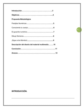 Introducción………………………………………………..3
Objetivos………………………………………………….....4
Propuesta Metodológica
Parejitas Numéricas………………………………………….5
Conociendo tu cuerpo………………………………………..6
2
El gusanito numérico…………………………………………7
Dibujo Números………………………………………………8
¡Sigue a los Monitos!.........................................................9
Descripción del diseño del material multimedia………10
Conclusión………………………………………………………11
Anexos……………………………………………………………12

INTRODUCCIÓN.

 