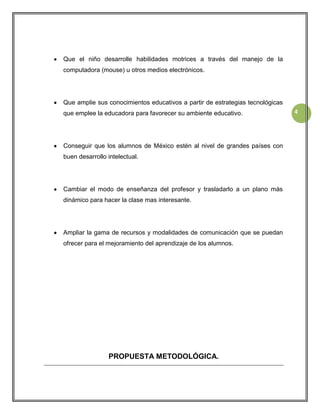 Que el niño desarrolle habilidades motrices a través del manejo de la
computadora (mouse) u otros medios electrónicos.

Que amplie sus conocimientos educativos a partir de estrategias tecnológicas
que emplee la educadora para favorecer su ambiente educativo.

Conseguir que los alumnos de México estén al nivel de grandes países con
buen desarrollo intelectual.

Cambiar el modo de enseñanza del profesor y trasladarlo a un plano más
dinámico para hacer la clase mas interesante.

Ampliar la gama de recursos y modalidades de comunicación que se puedan
ofrecer para el mejoramiento del aprendizaje de los alumnos.

PROPUESTA METODOLÓGICA.

4

 