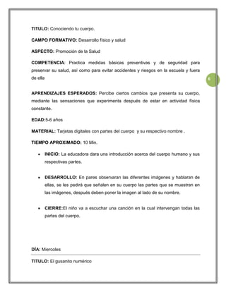 TITULO: Conociendo tu cuerpo.
CAMPO FORMATIVO: Desarrollo físico y salud
ASPECTO: Promoción de la Salud
COMPETENCIA: Practica medidas básicas preventivas y de seguridad para
preservar su salud, así como para evitar accidentes y riesgos en la escuela y fuera
de ella

6

APRENDIZAJES ESPERADOS: Percibe ciertos cambios que presenta su cuerpo,
mediante las sensaciones que experimenta después de estar en actividad física
constante.
EDAD:5-6 años
MATERIAL: Tarjetas digitales con partes del cuerpo y su respectivo nombre .
TIEMPO APROXIMADO: 10 Min.
INICIO: La educadora dara una introducción acerca del cuerpo humano y sus
respectivas partes.

DESARROLLO: En pares observaran las diferentes imágenes y hablaran de
ellas, se les pedirá que señalen en su cuerpo las partes que se muestran en
las imágenes, después deben poner la imagen al lado de su nombre.

CIERRE:El niño va a escuchar una canción en la cual intervengan todas las
partes del cuerpo.

DÍA: Miercoles
TITULO: El gusanito numérico

 