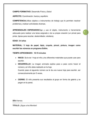 CAMPO FORMATIVO: Desarrollo Físico y Salud
ASPECTO: Coordinación, fuerza y equilibrio
COMPETENCIA.Utiliza objetos e instrumentos de trabajo que le permiten resolver
problemas y realizar actividades diversas.

APRENDIZAJES ESPERADOSElige y usa el objeto, instrumento o herramienta
adecuada para realizar una tarea asignada o de su propia creación (un pincel para
pintar, tijeras para recortar, destornillador, etcétera).
EDAD: 3-4 años
MATERIAL: 5 hoja de papel, lápiz, crayola, pincel, pintura, imagen como
escribir los números en programa Edilim.
TIEMPO APROXIMADO: 10-15 minutos
INICIO: Se le da 1 hoja al niño y los diferentes materiales que puede usar para
escribir.
DESARROLLO: La imagen animada explica paso a paso como hacer el
número y el niño debe realizarlo en la hoja
Cuando pase al siguiente número se le da una nueva hoja para escribir, así
consecutivamente por 5 veces.

CIERRE: El niño presenta sus resultados al grupo en forma de galería y se
pegan en la pared.

DÍA:Viernes
TITULO: ¡Sigue a los Monitos!

8

 