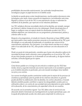 posibilidades desconocidas anteriormente. Las aceleradas transformaciones
tecnológicas juegan un papel decisivo en el ámbito social.
La familia no queda ajena a estas transformaciones, muchos padres desconocen estas
tecnologías y por tanto, tienen sensación de impotencia e incertidumbre ante éstas.
Regular y conocer el uso de las TIC es una experiencia a la que se enfrentan los
miembros de las familias, que repercute en las relaciones familiares.
Las TIC satisfacen diversas necesidades dentro de las familias, por ejemplo, navegar
por Internet o dedicar tiempo de ocio a los videojuegos. Desde esta perspectiva, el
hogar se configura como un espacio donde los alumnos/as acceden a las TIC y
también adquieren, por interacción con sus progenitores y hermanos(as), pautas y
criterios sobre su uso.
Respecto a los progenitores, el estudio de Amorós, Buxarrais y Casas (2002) señala
que tanto padres como madres presentan carencias en la enseñanza de las TIC y por
ello delegan su uso adecuado al profesorado, al considerar que carecen de los
conocimientos suficientes. Por otra parte, si sus hijos tienen una base en el colegio
sobre el uso adecuado de las TIC, ellos pueden continuar con esta educación en el
hogar.
Desde un punto de vista particular, considero que el gran reto educativo radica en la
necesidad de formar tanto a docentes como a progenitores en el uso de las TIC, a fin
de que éstos puedan promover en el alumnado un uso adecuado y, de alguna manera
estrechar, la brecha digital que les separa.
Conclusión
Como hemos podido ver a lo largo de este artículo es evidente que las TICS han
tenido, tienen y seguirán teniendo una enorme repercusión en la sociedad en general
y en el ámbito educativo en particular, pero este mundo tecnológico tiene también
sus pros y sus contras.
Las nuevas tecnologías pueden suministrar medios para la mejora de los procesos de
enseñanza y aprendizaje; para la gestión de los entornos educativos en general;
pueden facilitar la colaboración entre las familias, los centros educativos, el mundo
laboral y también pueden contribuir a superar las desigualdades sociales; pero su
utilización a favor o en contra de una sociedad más justa dependerá en gran medida
de la educación, de los conocimientos y la capacidad crítica de sus usuarios.
De acuerdo con la normativa vigente “Las TIC deben estar al servicio de una
educación donde el alumno/a sea el protagonista de su propio aprendizaje y que, con
la ayuda del profesorado acceda a las claves para comprender la cultura y su
 