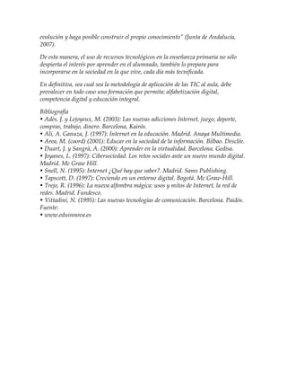 evolución y haga posible construir el propio conocimiento” (Junta de Andalucía,
2007).
De esta manera, el uso de recursos tecnológicos en la enseñanza primaria no sólo
despierta el interés por aprender en el alumnado, también lo prepara para
incorporarse en la sociedad en la que vive, cada día más tecnificada.
En definitiva, sea cual sea la metodología de aplicación de las TIC al aula, debe
prevalecer en todo caso una formación que permita: alfabetización digital,
competencia digital y educación integral.
Bibliografía
• Adès, J. y Lejoyeux, M. (2003): Las nuevas adicciones Internet, juego, deporte,
compras, trabajo, dinero. Barcelona, Kairós.
• Ali, A. Ganuza, J. (1997): Internet en la educación. Madrid. Anaya Multimedia.
• Area, M. (coord) (2001): Educar en la sociedad de la información. Bilbao. Desclée.
• Duart, J. y Sangrà, A. (2000): Aprender en la virtualidad. Barcelona. Gedisa.
• Joyanes, L. (1997): Cibersociedad. Los retos sociales ante un nuevo mundo digital.
Madrid. Mc Graw Hill.
• Snell, N. (1995): Internet ¿Qué hay que saber?. Madrid. Sams Publishing.
• Tapscott, D. (1997): Creciendo en un entorno digital. Bogotá. Mc Graw-Hill.
• Trejo, R. (1996): La nueva alfombra mágica: usos y mitos de Internet, la red de
redes. Madrid. Fundesco.
• Vittadini, N. (1995): Las nuevas tecnologías de comunicación. Barcelona. Paidós.
Fuente:
• www.eduinnova.es
 